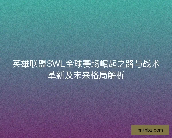 英雄联盟SWL全球赛场崛起之路与战术革新及未来格局解析