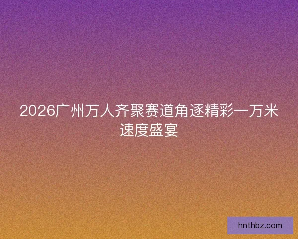 2026广州万人齐聚赛道角逐精彩一万米速度盛宴