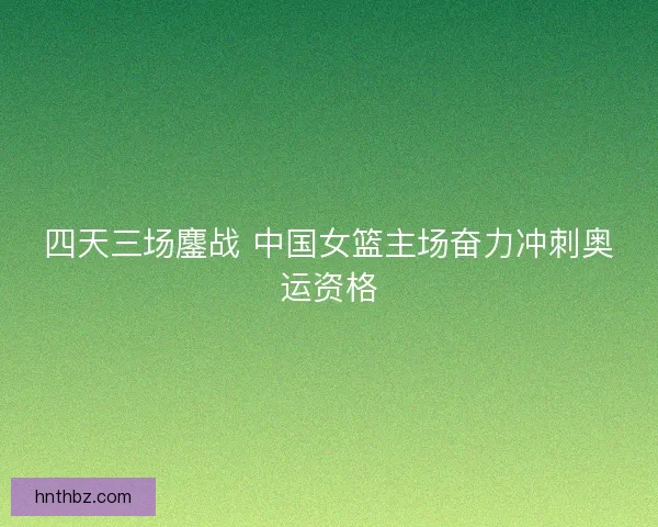 四天三场鏖战 中国女篮主场奋力冲刺奥运资格